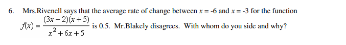 6. Mrs.Rivenell says that the average rate of change between x = -6 and x = -3 for the function
(3x-2)(x+5)
f(x) =
is 0.5. Mr.Blakely disagrees. With whom do you side and why?
x² +6x+5
X