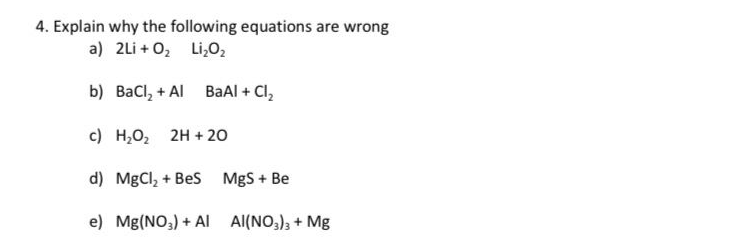 4. Explain why the following equations are wrong
a) 2Li + 0₂ Li₂0₂
BaAl + Cl₂
b)
BaCl₂ + Al
c)
d) MgCl₂ + BeS
e) Mg(NO3) + Al
H₂O₂ 2H + 20
MgS + Be
Al(NO3)3 + Mg