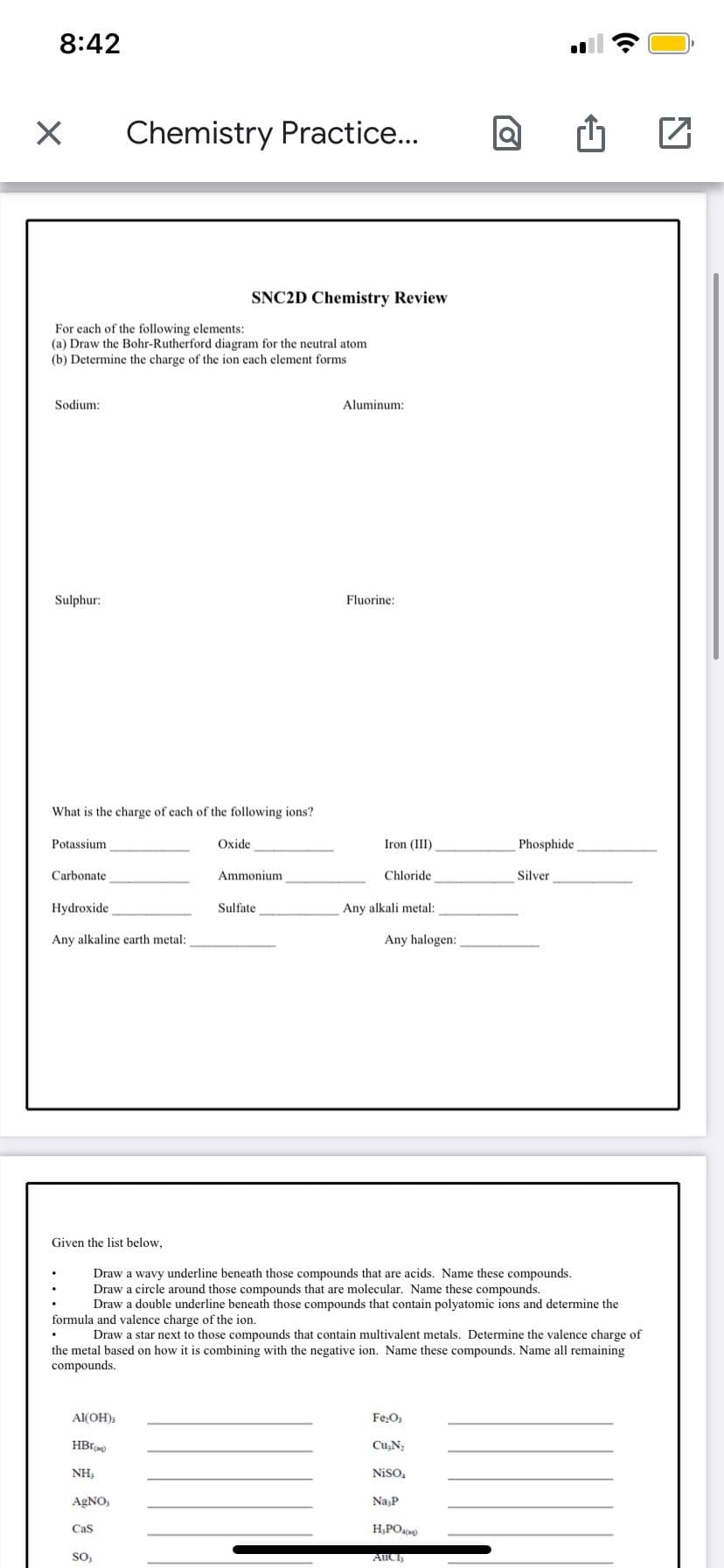 8:42
X
Sodium:
For each of the following elements:
(a) Draw the Bohr-Rutherford diagram for the neutral atom
(b) Determine the charge of the ion each element forms
Sulphur:
Potassium
What is the charge of each of the following ions?
Carbonate
Chemistry Practice...
Hydroxide
Any alkaline earth metal:
Al(OH),
HBI
NH,
AgNO,
Cas
SNC2D Chemistry Review
SO,
Oxide
Ammonium
Sulfate
Aluminum:
Fluorine:
Iron (III)
Chloride
Any alkali metal:
Any halogen:
Given the list below,
Draw a wavy underline beneath those compounds that are acids. Name these compounds.
Draw a circle around those compounds that are molecular. Name these compounds.
Draw a double underline beneath those compounds that contain polyatomic ions and determine the
formula and valence charge of the ion.
Draw a star next to those compounds that contain multivalent metals. Determine the valence charge of
the metal based on how it is combining with the negative ion. Name these compounds. Name all remaining
compounds.
Fe₂O,
Cu₂N₂
Niso,
Na,P
H₂PO4)
O
AUCI
Phosphide
Silver
Z