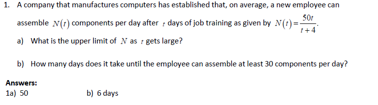 1. A company that manufactures computers has established that, on average, a new employee can
50t
1+ 4
assemble N(+) components per day after days of job training as given by N(t)=-
a) What is the upper limit of N as t gets large?
b) How many days does it take until the employee can assemble at least 30 components per day?
Answers:
1a) 50
b) 6 days