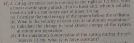 17. A 2.4 kg dynamics cart is moving to the right at 1.5 m/s. Wi
a linear elastic spring attached to its front end, when it collides
head-on with a stationary cart of mass 3.6 kg.
(a) Calculate the total energy of the system before the collision.
(b) What is the velocity of each cart at minimum separation?
(c) Calculate the change in total kinetic energy of the system
at minimum separation.
(d) If the maximum compression of the spring during the col-
lision is 12 cm, what is its force constant?