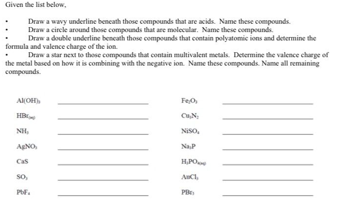 Given the list below,
Draw a wavy underline beneath those compounds that are acids. Name these compounds.
Draw a circle around those compounds that are molecular. Name these compounds.
Draw a double underline beneath those compounds that contain polyatomic ions and determine the
formula and valence charge of the ion.
Draw a star next to those compounds that contain multivalent metals. Determine the valence charge of
the metal based on how it is combining with the negative ion. Name these compounds. Name all remaining
compounds.
Al(OH),
HBI
NH,
AgNO,
Cas
SO,
PbF₁
Fe₂O,
Cu₂N₂
Niso,
Na P
H₂PO
AuCl,
PBIS