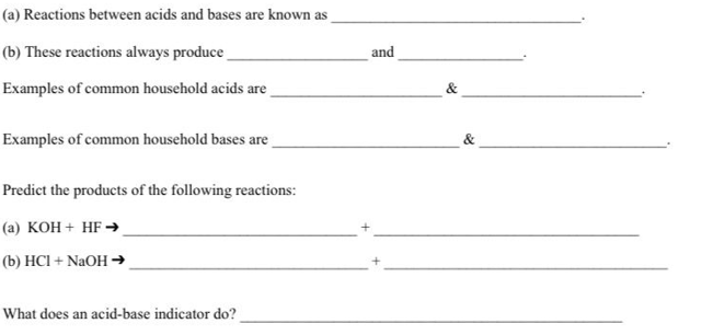 (a)
Reactions between acids and bases are known as
(b) These reactions always produce
Examples of common household acids are
Examples of common household bases are
Predict the products of the following reactions:
(a) KOH + HF →
(b) HCI + NaOH →
What does an acid-base indicator do?
and