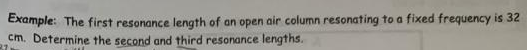 Example: The first resonance length of an open air column resonating to a fixed frequency is 32
cm. Determine the second and third resonance lengths.