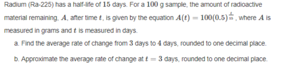 Radium (Ra-225) has a half-life of 15 days. For a 100 g sample, the amount of radioactive
material remaining, A, after time t, is given by the equation A(t) = 100(0.5) is, where A is
measured in grams and t is measured in days.
a. Find the average rate of change from 3 days to 4 days, rounded to one decimal place.
b. Approximate the average rate of change at t = 3 days, rounded to one decimal place.