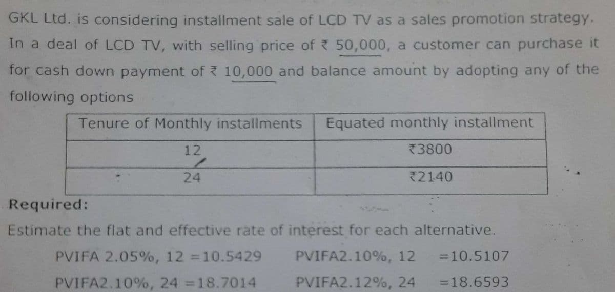 GKL Ltd. is considering installment sale of LCD TV as a sales promotion strategy.
In a deal of LCD TV, with selling price of 50,000, a customer can purchase it
for cash down payment of 10,000 and balance amount by adopting any of the
following options
Tenure of Monthly installments Equated monthly installment
12
*3800
24
2140
Required:
Estimate the flat and effective rate of interest for each alternative.
PVIFA 2.05%, 12 =10.5429
= 10.5107
PVIFA2.10%, 24 =18.7014
=18.6593
PVIFA2.10%, 12
PVIFA2.12%, 24