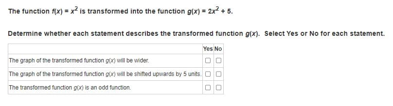 The function f(x) = x2 is transformed into the function g(x) = 2x2 + 5.
Determine whether each statement describes the transformed function g(x). Select Yes or No for each statement.
Yes No
The graph of the transformed function g(x) will be wider.
The graph of the transformed function g(x) will be shifted upwards by 5 units. O
The transformed function g(x) is an odd function.
