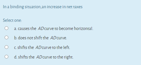 In a binding situation,an increase in net taxes
Select one:
O a. causes the ADcurve to become horizontal.
O b.does not shift the ADcurve.
O c shifts the ADcurve to the left.
O d. shifts the ADcurve to the right.
