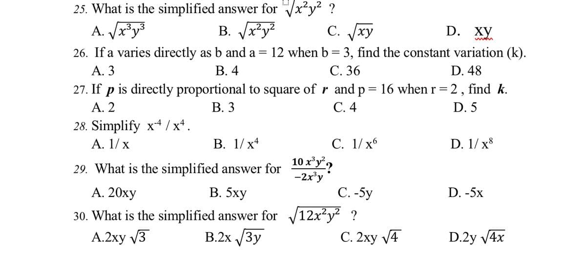 25. What is the simplified answer for Vx*y² ?
B. Jr?y?
A. Jx³y³
C. xy
С.
D.
ху
26. If a varies directly as b and a =
А. 3
12 when b = 3, find the constant variation (k).
В. 4
С. 36
D. 48
27. If p is directly proportional to square of r and p= 16 when r = 2 , find k.
Α. 2
В. 3
С. 4
D. 5
28. Simplify x4 /x*.
A. 1/ x
С. 1/х6
10 x³y°,
-2x'y
В. 1/ х4
D. 1/ x8
29. What is the simplified answer for
В. 5ху
С. -5y
30. What is the simplified answer for 12x²y? ?
С. 2ху /4
А. 20ху
D. -5x
A.2xy V3
B.2x /3y
D.2y V4x
