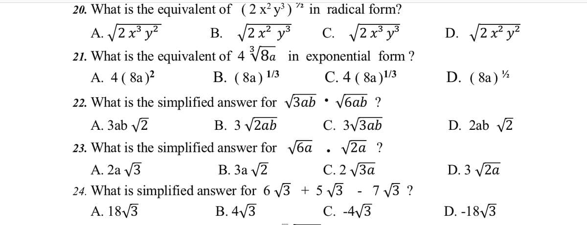 20. What is the equivalent of (2 x²y³ ) * in radical form?
A. /2 x³ y?
В. 2 х2 уз
C. 2 x³ y³
D. 2 x² y?
21. What is the equivalent of 4 V8a in exponential form ?
В. (8а) 1/3
A. 4 ( 8a)?
С.4 (8a)!3
1/3
D. ( 8a)
22. What is the simplified answer for v3ab • V6ab ?
С. 3/Заb
V2a ?
А. Заb /2
В. 3 V2ab
D. 2ab v2
23. What is the simplified answer for V6a
В. За у2
24. What is simplified answer for 6 v3 + 5 V3 - 7 v3 ?
В. 4/3
A. 2a V3
С.2 уЗа
D. 3 V2a
A. 18/3
C. -4/3
D. -18/3
