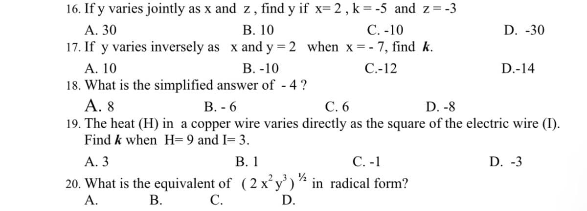 16. If y varies jointly as x and z, find y if x= 2 , k=-5 and z = -3
В. 10
17. If y varies inversely as x and y = 2 when x=- 7, find k.
В. -10
С. -10
D. -30
А. 30
С-12
D.-14
A. 10
18. What is the simplified answer of - 4 ?
А. 8
19. The heat (H) in
Find k when H= 9 and I= 3.
С.6
D. -8
В.- 6
copper wire varies directly as the square of the electric wire (I).
А. 3
В. 1
С. -1
D. -3
20. What is the equivalent of (2 x²y')½ in radical form?
С.
А.
B.
D.
