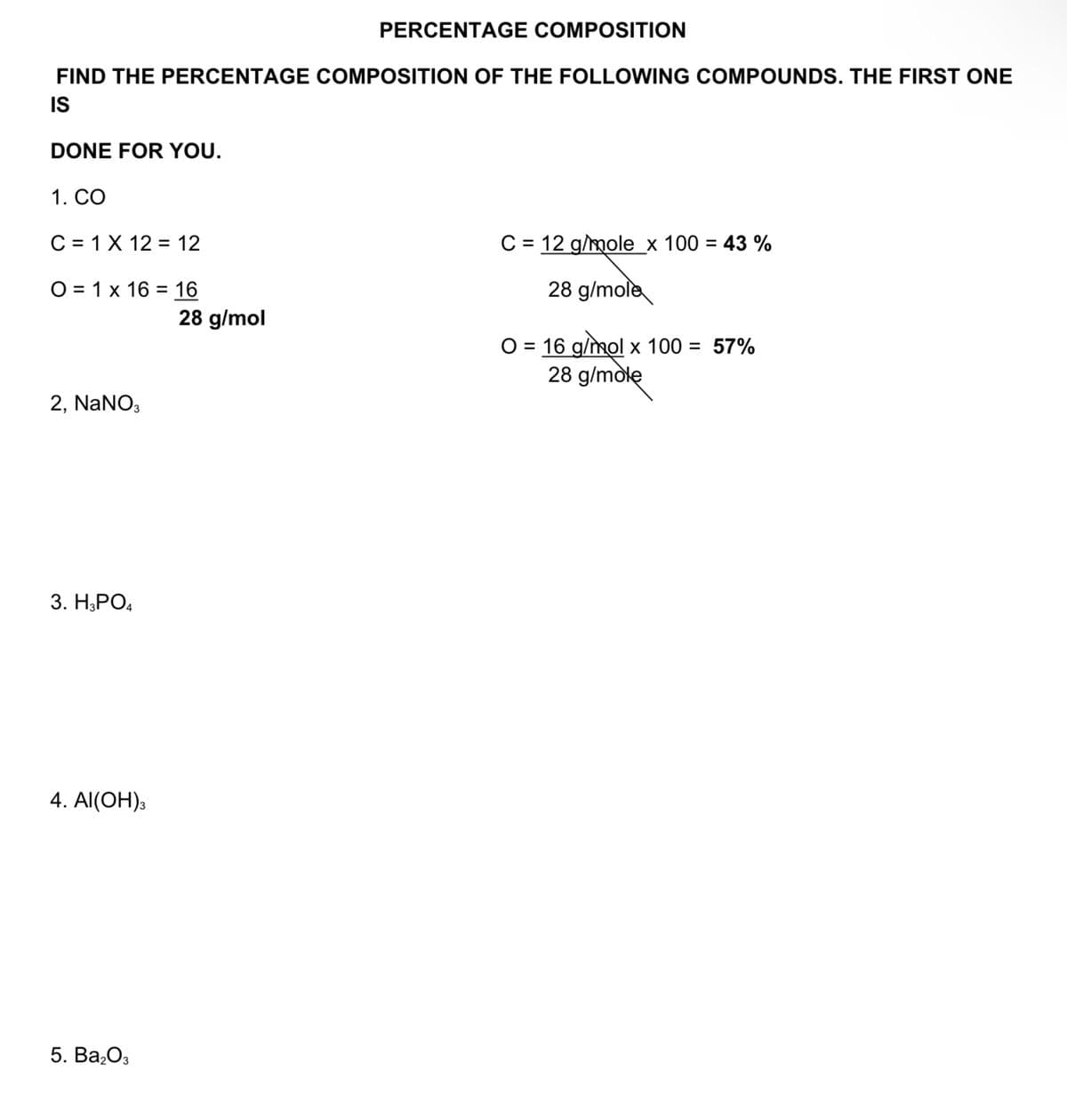 PERCENTAGE COMPOSITION
FIND THE PERCENTAGE COMPOSITION OF THE FOLLOWING COMPOUNDS. THE FIRST ONE
IS
DONE FOR YOU.
1. СО
C = 1X 12 = 12
C = 12 g/mole_x 100 = 43 %
%3D
O = 1 x 16 = 16
28 g/mole
%3D
28 g/mol
O = 16 g/mol x 100 = 57%
28 g/mole
2, NaNO,
3. Н,РО,
4. Al(OH),
5. Ва,Оз
