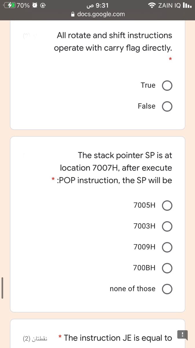 470%
uo 9:31
e docs.google.com
* ZAIN IQ lIı.
All rotate and shift instructions
operate with carry flag directly.
True
False
The stack pointer SP is at
location 700ZH, after execute
:POP instruction, the SP will be
7005H
7003H
7009H
700BH
none of those
نقطتان )2(
The instruction JE is equal to
