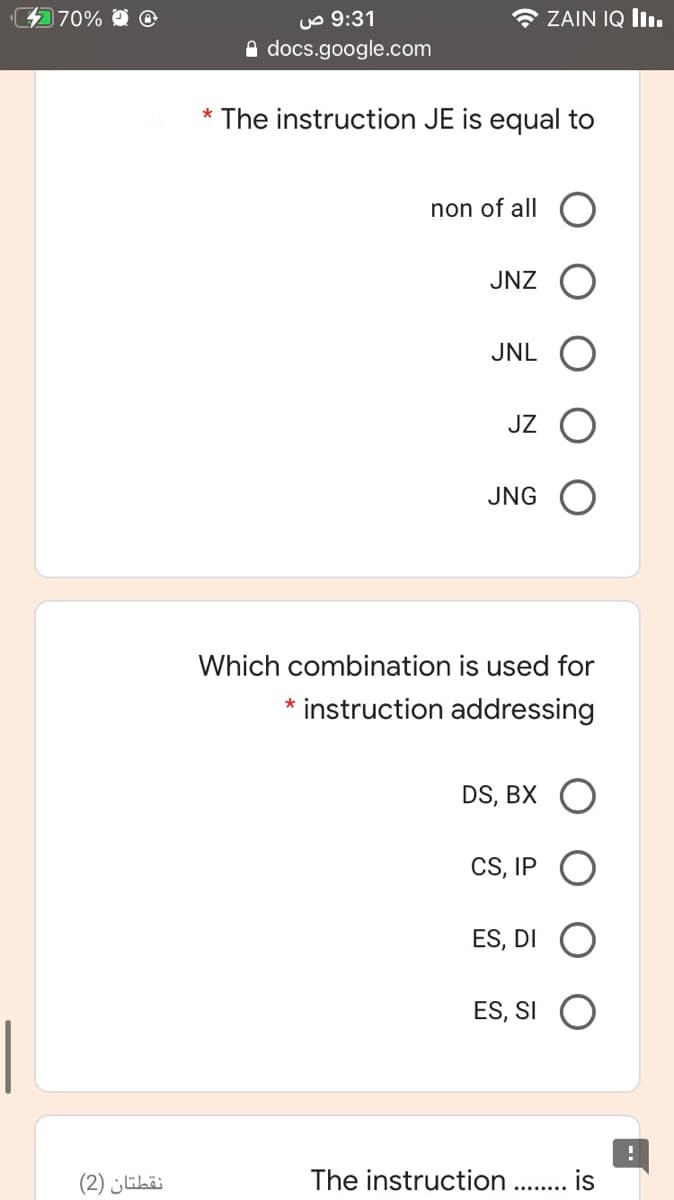 470%
uo 9:31
e docs.google.com
* ZAIN IQ lIı.
* The instruction JE is equal to
non of all
JNZ
JNL
JZ
JNG O
Which combination is used for
instruction addressing
DS, BX
CS, IP
ES, DI
ES, SI O
نقطتان )2(
The instruction .. is
