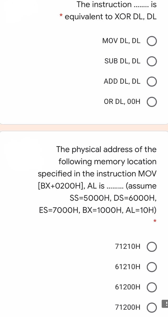 The instruction
is
........
equivalent to XOR DL, DL
MOV DL, DL O
SUB DL, DL
ADD DL, DL O
OR DL, 00H
The physical address of the
following memory location
specified in the instruction MOV
[BX+0200H], AL is
(assume
SS=5000H, DS=6000H,
ES=7000H, BX=1000H, AL=10H)
71210H O
61210H
61200H
71200H O
