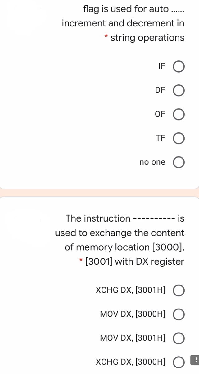 flag is used for auto ..
increment and decrement in
string operations
*
IF O
DF
OF
TF O
no one
The instruction
is
------
used to exchange the content
of memory location [3000],
* [3001] with DX register
XCHG DX, [3001H] O
MOV DX, [3000H]
MOV DX, [3001H] O
XCHG DX, [3000H] O
