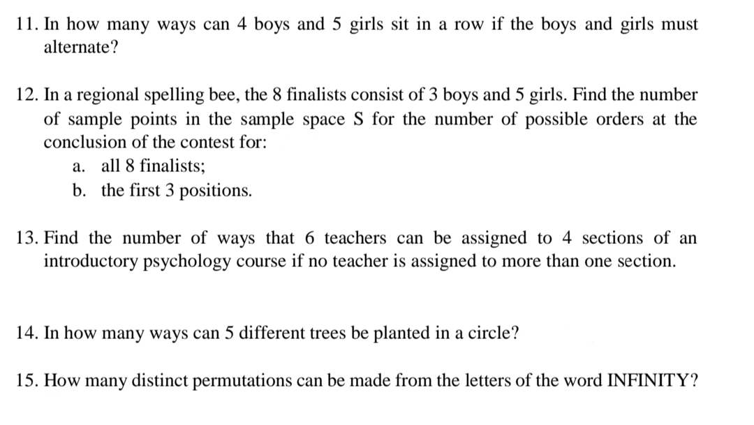 11. In how many ways can 4 boys and 5 girls sit in a row if the boys and girls must
alternate?
12. In a regional spelling bee, the 8 finalists consist of 3 boys and 5 girls. Find the number
of sample points in the sample space S for the number of possible orders at the
conclusion of the contest for:
a. all 8 finalists;
b. the first 3 positions.
13. Find the number of ways that 6 teachers can be assigned to 4 sections of an
introductory psychology course if no teacher is assigned to more than one section.
14. In how many ways can 5 different trees be planted in a circle?
15. How many distinct permutations can be made from the letters of the word INFINITY?
