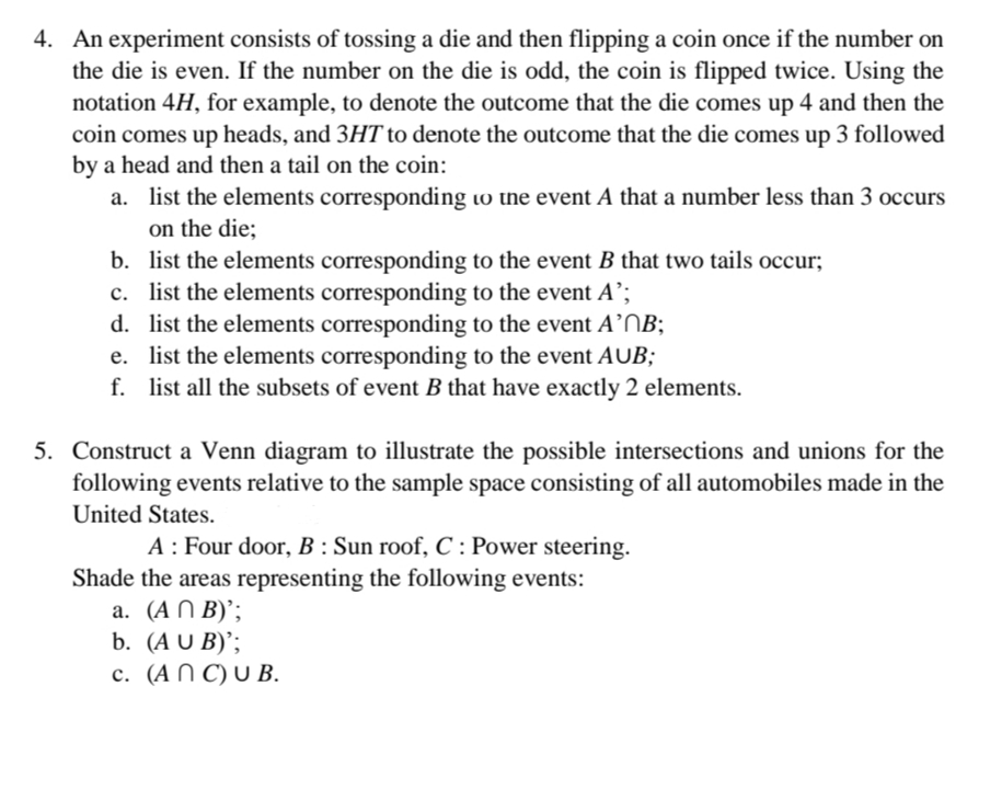 4. An experiment consists of tossing a die and then flipping a coin once if the number on
the die is even. If the number on the die is odd, the coin is flipped twice. Using the
notation 4H, for example, to denote the outcome that the die comes up 4 and then the
coin comes up heads, and 3HT to denote the outcome that the die comes up 3 followed
by a head and then a tail on the coin:
a. list the elements corresponding to the event A that a number less than 3 occurs
on the die;
b. list the elements corresponding to the event B that two tails occur;
c. list the elements corresponding to the event A’;
d. list the elements corresponding to the event A’OB;
e. list the elements corresponding to the event AUB;
f. list all the subsets of event B that have exactly 2 elements.
5. Construct a Venn diagram to illustrate the possible intersections and unions for the
following events relative to the sample space consisting of all automobiles made in the
United States.
A: Four door, B : Sun roof, C : Power steering.
Shade the areas representing the following events:
a. (A N B)';
b. (A U B)';
с. (АП С) UВ.
