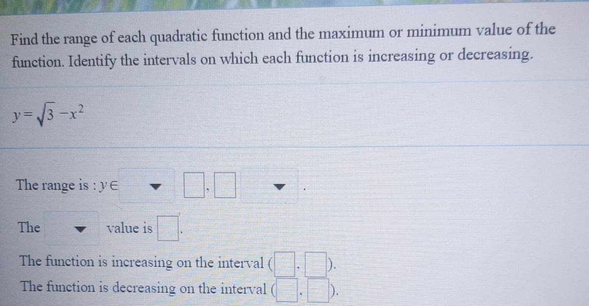 of each quadratic function and the maximum or minimum value of the
function. Identify the intervals on which each function is increasing or decreasing.
Find the
range
y= /3 -x2
The range is :yE
The
value is
The function is increasing on the interval
).
The function is decreasing on the interval
