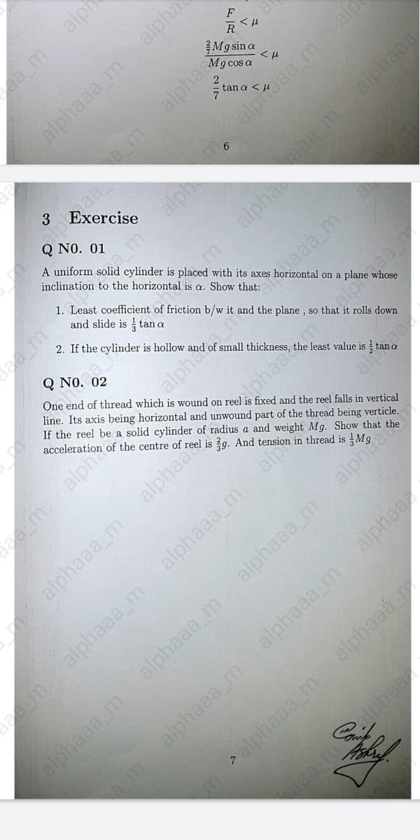 F
M9 sin a
Mg cos a
alpha
tan a <
am
alphaaa malp
3
6
Q NO. 01
A uniform solid cylinder is placed with its axes
inclination to the horizontal is a. Show that:
amalph
1. Least coefficient of friction b/w it and the plane , so that it rolls down
and slide is tan a
2. If the cylinder is hollow and of small thickness,
Q NO. 02
1 on a plane whose
One end of thread which is wound on reel is fixed and the reel falls in vertical
line. Its axis being horizontal and unwound part of the thread being verticle.
If the reel be a solid cylinder of radius a and weight Mg. Show that the
acceleration of the centre of reel is g. And tension in thread is
the
dlphaac.m.alpaa
alphaaa m alphaa
alphaaa_m
alp
demalphaaa_m
alphaaa_m
alphaaa_m
alphaa
alphaaa m
alphaaa_m
alphaaá
alphaaa m
malphaaa_m
alph
alphaaa m
alpha
m alpha aa malphaaa
eamalph
alpha.nake
alp
alphaa
am

