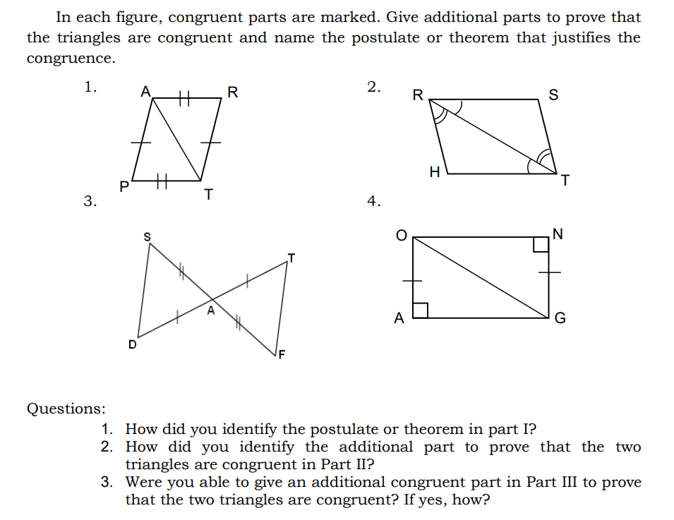 In each figure, congruent parts are marked. Give additional parts to prove that
the triangles are congruent and name the postulate or theorem that justifies the
congruence.
1.
2.
A
%3
R
S
H
T.
P
3.
4.
S
N
A
G
D
IF
Questions:
1. How did you identify the postulate or theorem in part I?
2. How did you identify the additional part to prove that the two
triangles are congruent in Part II?
3. Were you able to give an additional congruent part in Part III to prove
that the two triangles are congruent? If yes, how?
A.
