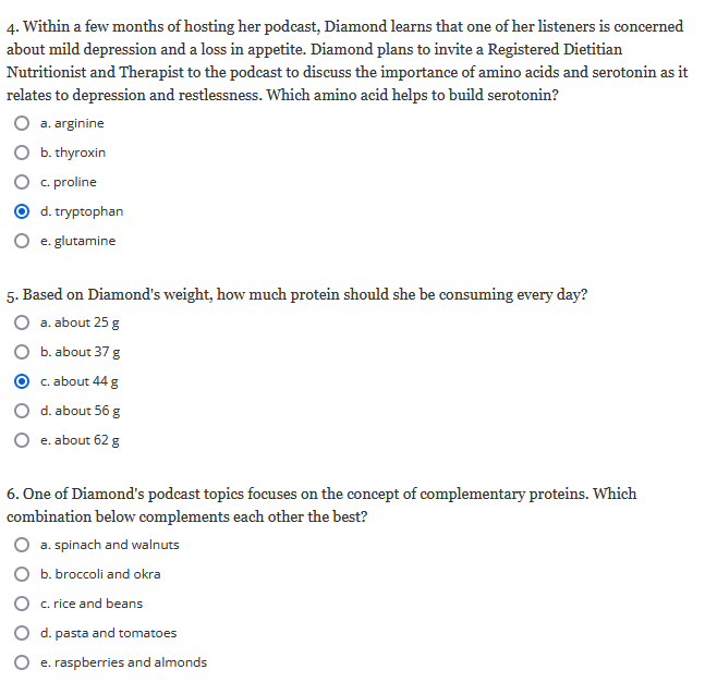 4. Within a few months of hosting her podcast, Diamond learns that one of her listeners is concerned
about mild depression and a loss in appetite. Diamond plans to invite a Registered Dietitian
Nutritionist and Therapist to the podcast to discuss the importance of amino acids and serotonin as it
relates to depression and restlessness. Which amino acid helps to build serotonin?
a. arginine
b. thyroxin
c. proline
d. tryptophan
e. glutamine
5. Based on Diamond's weight, how much protein should she be consuming every day?
a. about 25 g
b. about 37 g
c. about 44 g
d. about 56 g
e. about 62 g
6. One of Diamond's podcast topics focuses on the concept of complementary proteins. Which
combination below complements each other the best?
a. spinach and walnuts
b. broccoli and okra
c. rice and beans
d. pasta and tomatoes
e. raspberries and almonds