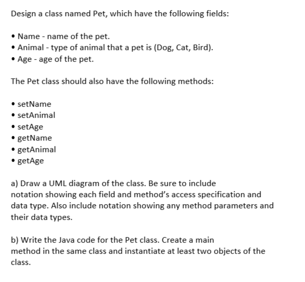 Design a class named Pet, which have the following fields:
• Name - name of the pet.
• Animal - type of animal that a pet is (Dog, Cat, Bird).
• Age - age of the pet.
The Pet class should also have the following methods:
• setName
• setAnimal
• setAge
• getName
•.getAnimal
.getAge
a) Draw a UML diagram of the class. Be sure to include
notation showing each field and method's access specification and
data type. Also include notation showing any method parameters and
their data types.
b) Write the Java code for the Pet class. Create a main
method in the same class and instantiate at least two objects of the
class.