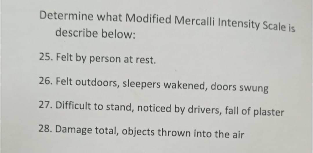 Determine what Modified Mercalli Intensity Scale is
describe below:
25. Felt by person at rest.
26. Felt outdoors, sleepers wakened, doors swung
27. Difficult to stand, noticed by drivers, fall of plaster
28. Damage total, objects thrown into the air