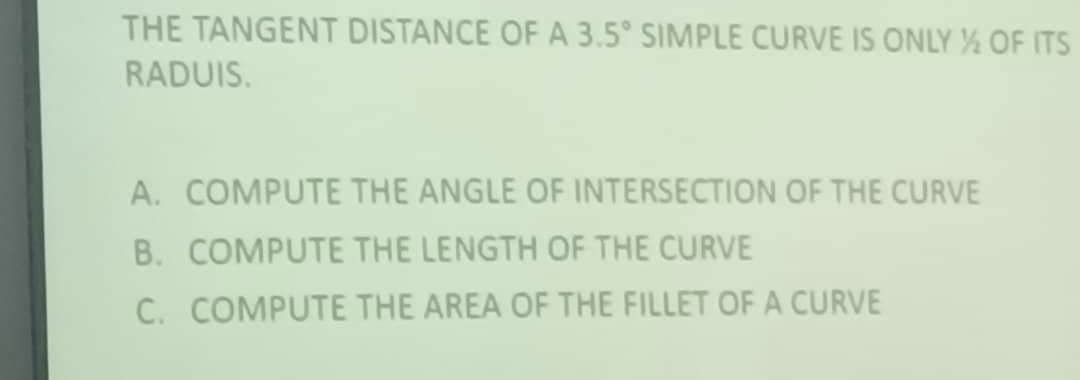 THE TANGENT DISTANCE OF A 3.5° SIMPLE CURVE IS ONLY OF ITS
RADUIS.
A. COMPUTE THE ANGLE OF INTERSECTION OF THE CURVE
B. COMPUTE THE LENGTH OF THE CURVE
C. COMPUTE THE AREA OF THE FILLET OF A CURVE