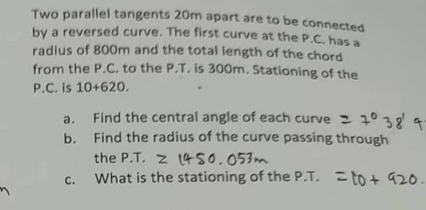 Two parallel tangents 20m apart are to be connected
by a reversed curve. The first curve at the P.C. has a
radius of 800m and the total length of the chord
from the P.C. to the P.T. is 300m. Stationing of the
P.C. is 10+620.
b.
C.
Find the central angle of each curve = 7° 38' 4-
Find the radius of the curve passing through
the P.T. Z 1450.053m
What is the stationing of the P.T. = to + 920.