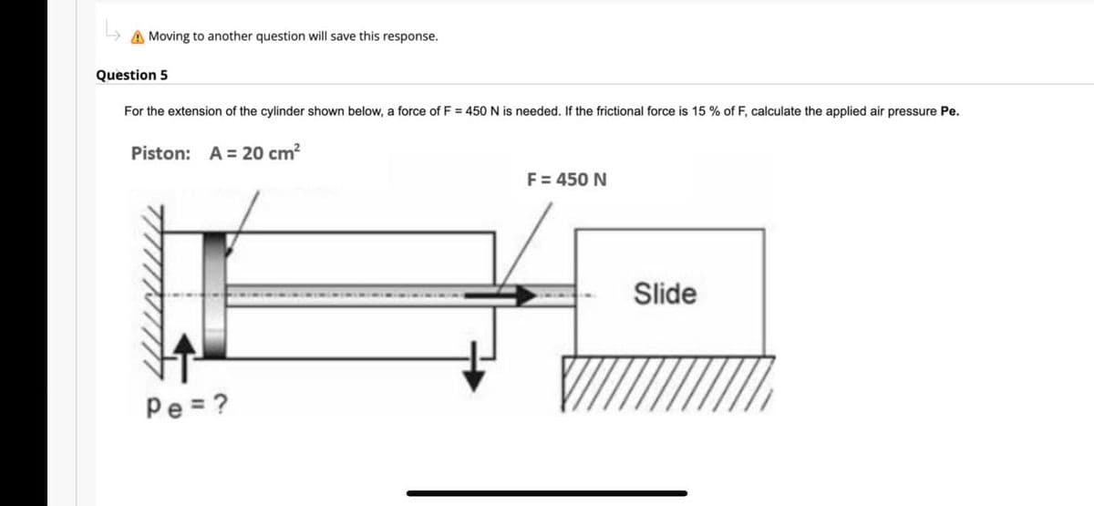 A Moving to another question will save this response.
Question 5
For the extension of the cylinder shown below, a force of F = 450 N is needed. If the frictional force is 15% of F, calculate the applied air pressure Pe.
Piston: A = 20 cm²
Pe=?
F = 450 N
Slide