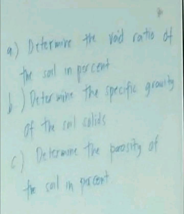 a) Determine the void ratio of
the soil in percent
6) Determine the specific gravity
of the soil solids
()
6) Determine the porosity of
the soil in percent.