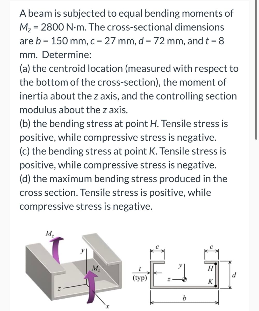 A beam is subjected to equal bending moments of
M₂ = 2800 N.m. The cross-sectional dimensions
are b = 150 mm, c = 27 mm, d = 72 mm, and t = 8
mm. Determine:
(a) the centroid location (measured with respect to
the bottom of the cross-section), the moment of
inertia about the z axis, and the controlling section
modulus about the z axis.
(b) the bending stress at point H. Tensile stress is
positive, while compressive stress is negative.
(c) the bending stress at point K. Tensile stress is
positive, while compressive stress is negative.
(d) the maximum bending stress produced in the
cross section. Tensile stress is positive, while
compressive stress is negative.
M₂
M₂
(typ)
b
H
K