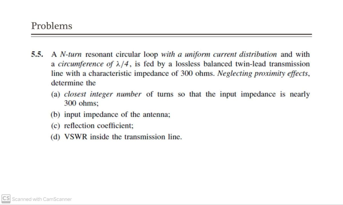 Problems
5.5. A N-turn resonant circular loop with a uniform current distribution and with
a circumference of 2/4, is fed by a lossless balanced twin-lead transmission
line with a characteristic impedance of 300 ohms. Neglecting proximity effects,
determine the
(a) closest integer number of turns so that the input impedance is nearly
300 ohms;
(b) input impedance of the antenna;
(c) reflection coefficient;
(d) VSWR inside the transmission line.
CS Scanned with CamScanner