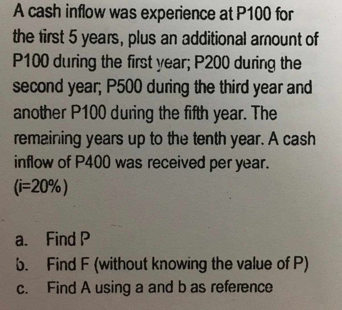 A cash inflow was experience at P100 for
the first 5 years, plus an additional armount of
P100 during the first year; P200 during the
second year, P500 during the third year and
another P100 during the fifth year. The
remaining years up to the tenth year. A cash
inflow of P400 was received per year.
(i=20%)
a.
b.
C.
Find P
Find F (without knowing the value of P)
Find A using a and b as reference