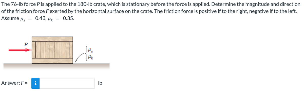 The 76-lb force P is applied to the 180-lb crate, which is stationary before the force is applied. Determine the magnitude and direction
of the friction force F exerted by the horizontal surface on the crate. The friction force is positive if to the right, negative if to the left.
Assume Ms = 0.43, Mk = 0.35.
P
Answer: F = i
lb