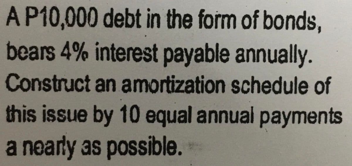 A P10,000 debt in the form of bonds,
bears 4% interest payable annually.
Construct an amortization schedule of
this issue by 10 equal annual payments
a nearly as possible.