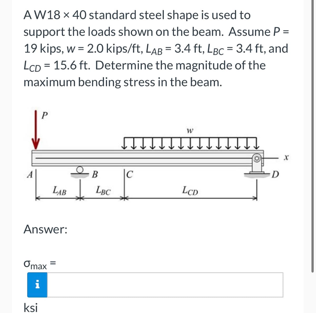 AW18 x 40 standard steel shape is used to
support the loads shown on the beam. Assume P =
19 kips, w = 2.0 kips/ft, LAB = 3.4 ft, LBc = 3.4 ft, and
LCD 15.6 ft. Determine the magnitude of the
maximum bending stress in the beam.
=
P
ksi
Answer:
Omax
i
B
LAB LBC
=
C
W
LCD
D
X