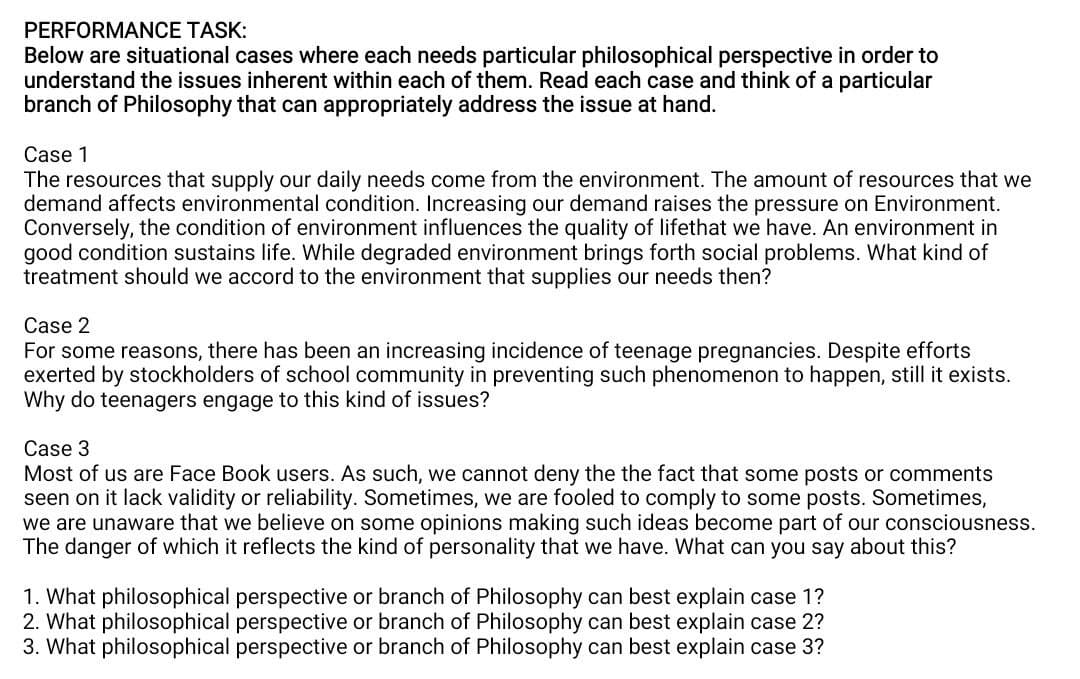 PERFORMANCE TASK:
Below are situational cases where each needs particular philosophical perspective in order to
understand the issues inherent within each of them. Read each case and think of a particular
branch of Philosophy that can appropriately address the issue at hand.
Case 1
The resources that supply our daily needs come from the environment. The amount of resources that we
demand affects environmental condition. Increasing our demand raises the pressure on Environment.
Conversely, the condition of environment influences the quality of lifethat we have. An environment in
good condition sustains life. While degraded environment brings forth social problems. What kind of
treatment should we accord to the environment that supplies our needs then?
Case 2
For some reasons, there has been an increasing incidence of teenage pregnancies. Despite efforts
exerted by stockholders of school community in preventing such phenomenon to happen, still it exists.
Why do teenagers engage to this kind of issues?
Case 3
Most of us are Face Book users. As such, we cannot deny the the fact that some posts or comments
seen on it lack validity or reliability. Sometimes, we are fooled to comply to some posts. Sometimes,
we are unaware that we believe on some opinions making such ideas become part of our consciousness.
The danger of which it reflects the kind of personality that we have. What can you say about this?
1. What philosophical perspective or branch of Philosophy can best explain case 1?
2. What philosophical perspective or branch of Philosophy can best explain case 2?
3. What philosophical perspective or branch of Philosophy can best explain case 3?