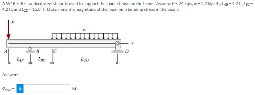 AW18 x 40 standard steel shape is used to support the loads shown on the beam. Assume P = 24 kips, w = 2.2 kips/ft, LAB = 4.2 ft, LBC =
4.2 ft, and Lcp = 15.8 ft. Determine the magnitude of the maximum bending stress in the beam.
P
B
LAB LBC
Answer:
Omax
tel
i
|C
*
ksi
W
LCD
X