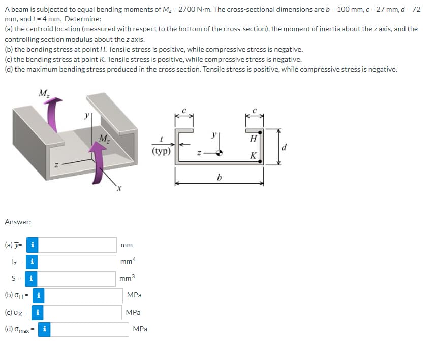 A beam is subjected to equal bending moments of M₂ = 2700 N-m. The cross-sectional dimensions are b = 100 mm, c = 27 mm, d = 72
mm, and t = 4 mm. Determine:
(a) the centroid location (measured with respect to the bottom of the cross-section), the moment of inertia about the z axis, and the
controlling section modulus about the z axis.
(b) the bending stress at point H. Tensile stress is positive, while compressive stress is negative.
(c) the bending stress at point K. Tensile stress is positive, while compressive stress is negative.
(d) the maximum bending stress produced in the cross section. Tensile stress is positive, while compressive stress is negative.
Answer:
(a) y= i
¹₂ = i
S = i
M₂
(b) σH= i
(c) OK= i
(d) a max
M₂
x
mm
mm4
mm³
MPa
MPa
MPa
(typ)
N
b
H
K