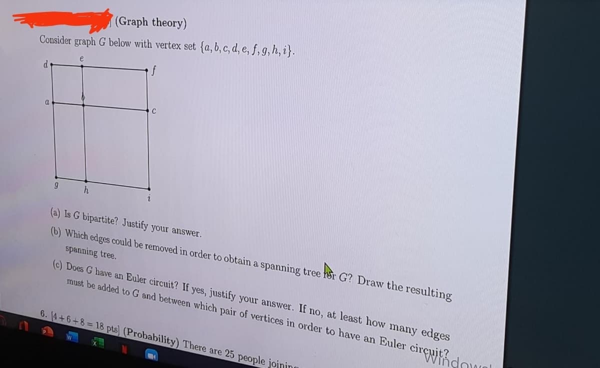 (Graph theory)
Consider graph G below with vertex set {a, b, c, d, e, f, g, h, i}.
e
d
C
9
h
2
(a) Is G bipartite? Justify your answer.
(b) Which edges could be removed in order to obtain a spanning tree for G? Draw the resulting
spanning tree.
(c) Does G have an Euler circuit? If yes, justify your answer. If no, at least how many edges
must be added to G and between which pair of vertices in order to have an Euler circuit d
6. (4+6+8=18 pts) (Probability) There are 25 people joining