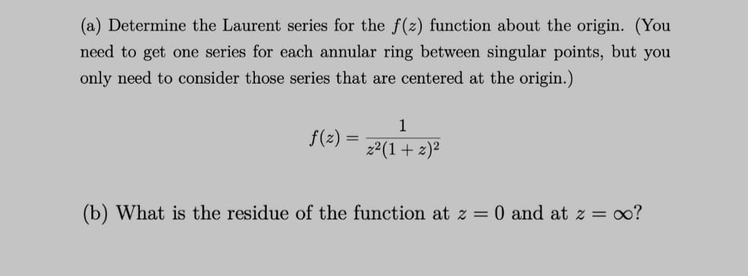 (a) Determine the Laurent series for the f(z) function about the origin. (You
need to get one series for each annular ring between singular points, but you
only need to consider those series that are centered at the origin.)
1
f(z) =
z²(1+z)²
(b) What is the residue of the function at z = 0 and at z = ∞?