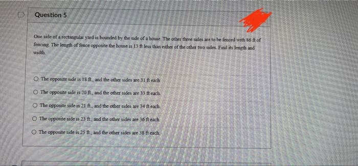 Question 5
One side of a rectangular yard is bounded by the side of a house. The other three sides are to be fenced with 86 ft of
fencing. The length of fence opposite the house is 13 ft less than either of the other two sides. Find its length and
width
O The opposite side is 18 ft, and the other sides are 31 ft each.
O The opposite side is 20 ft, and the other sides are 33 ft each.
O The opposite side is 21 ft., and the other sides are 34 ft each
O The opposite side is 23 ft, and the other sides are 36 ft each
O The opposite side is 25 ft, and the other sides are 38 ft each..
