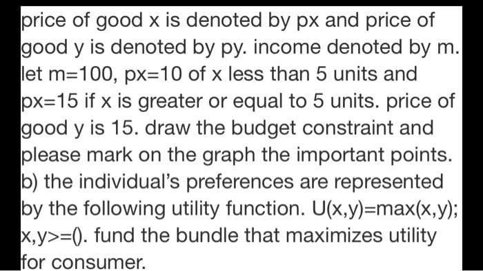 price of good x is denoted by px and price of
good y is denoted by py. income denoted by m.
let m=100, px=D10 of x less than 5 units and
px=15 if x is greater or equal to 5 units. price of
good y is 15. draw the budget constraint and
please mark on the graph the important points.
b) the individual's preferences are represented
by the following utility function. U(x,y)=max(x,y);
x,y>=0. fund the bundle that maximizes utility
for consumer.
