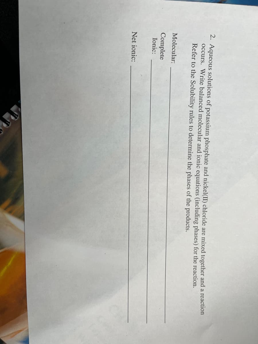 2. Aqueous solutions of potassium phosphate and nickel(II) chloride are mixed together and a reaction
occurs. Write balanced molecular and ionic equations (including phases) for the reaction.
Refer to the Solubility rules to determine the phases of the products.
Molecular:
Complete
Ionic:
Net ionic:
