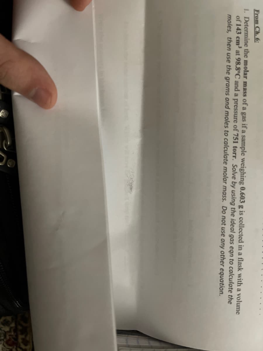 From Ch. 6:
1. Determine the molar mass of a gas if a sample weighing 0.603 g is collected in a flask with a volume
of 143 cm at 98.8°C and a pressure of 751 torr. Solve by using the ideal gas eqn to calculate the
moles, then use the grams and moles to calculate molar mass. Do not use any other equation.
