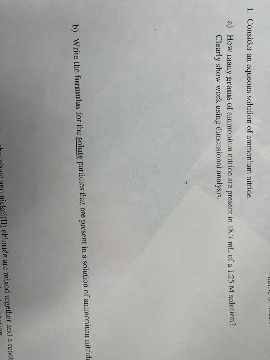 1. Consider an aqueous solution of ammonium nitride.
a) How many grams of ammonium nitride are present in 18.7 mlL of a 1.25 M solution?
Clearly show work using dimensional analysis.
b) Write the formulas for the solute particles that are present in a solution of ammonium nitride
nickel(
chloride are mixed together and a react
