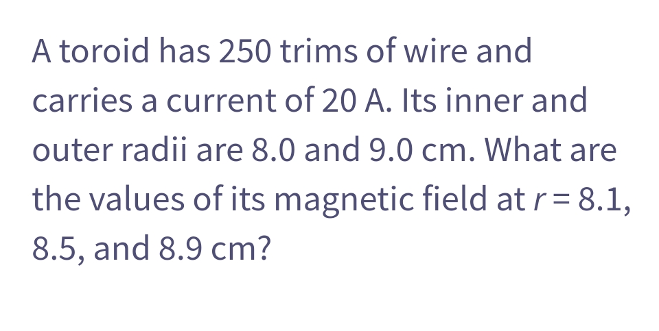 A toroid has 250 trims of wire and
carries a current of 20 A. Its inner and
outer radii are 8.0 and 9.0 cm. What are
the values of its magnetic field at r = 8.1,
8.5, and 8.9 cm?