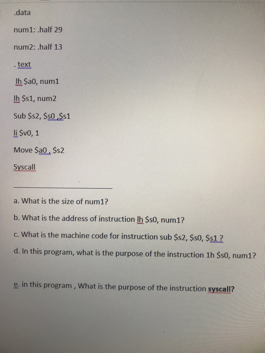 .data
num1: .half 29
num2: .half 13
. text
1
wwwwww
lh $a0, num1
Ih $s1, num2
Sub $s2, $$0 $$1
li $v0, 1
Move $a0,$s2
Syscall
a. What is the size of num1?
b. What is the address of instruction lh $s0, num1?
c. What is the machine code for instruction sub $s2, $s0, $$1?
d. In this program, what is the purpose of the instruction 1h $s0, num1?
e.
in this program, What is the purpose of the instruction syscall?